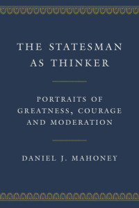 Daniel J. Mahoney — The Statesman as Thinker: Portraits of Greatness, Courage, and Moderation