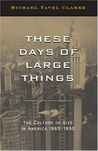 Michael Tavel Clarke — These Days of Large Things: The Culture of Size in America, 1865-1930