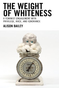 Alison Bailey Illinois State University — The Weight of Whiteness: A Feminist Engagement with Privilege, Race, and Ignorance