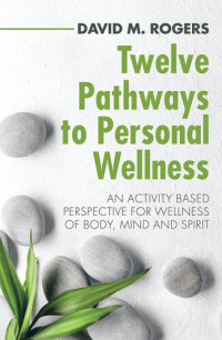David M. Rogers — Twelve Pathways to Personal Wellness: An Activity Based Perspective for Wellness of Body, Mind and Spirit