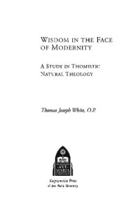 Thomas Joseph White — Wisdom in the Face of Modernity: A Study in Thomistic Natural Theology (Faith and Reason: Studies in Catholic Theology and Philosophy)