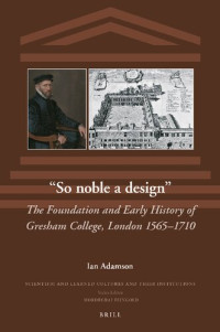 Ian Adamson — So Noble a Design: The Foundation and Early History of Gresham College, London 1565-1710 (The Scientific and Learned Cultures and Their Institutions, 35)