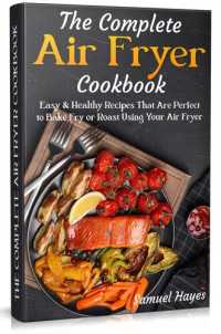 Samuel Hayes — The Complete Air Fryer Cookbook: Easy & Healthy Recipes That Are Perfect to Bake Fry or Roast Using Your Air Fryer