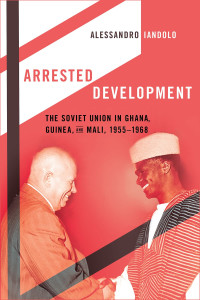 Alessandro Iandolo — Arrested Development: The Soviet Union in Ghana, Guinea, and Mali, 1955–1968