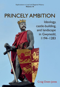 Craig Owen Jones — Princely Ambition: Ideology, castle-building and landscape in Gwynedd, 1194-1283 (Explorations in Local and Regional Histo Book 10)