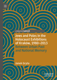 Janek Gryta — Jews and Poles in the Holocaust Exhibitions of Kraków, 1980-2013 Between Urban Past and National Memory