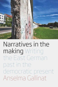 Anselma Gallinat — Narratives in the Making: Writing the East German Past in the Democratic Present