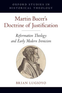 Brian Lugioyo — Martin Bucer's Doctrine of Justification: Reformation Theology and Early Modern Irenicism (Oxford Studies in Historical Theology)