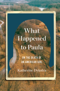 Katherine Dykstra — What Happened to Paula: An Unsolved Death and the Danger of American Girlhood