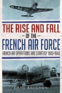 Greg Baughen — The Rise and Fall of the French Air Force: French Air Operations and Strategy 1900-1940