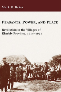 Mark R. Baker — Peasants, Power, and Place: Revolution in the Villages of Kharkiv Province, 1914–1921 (Harvard Series in Ukrainian Studies)
