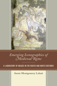 Annie Montgomery Labatt — Emerging Iconographies of Medieval Rome: A Laboratory of Images in the Eighth and Ninth Centuries (Byzantium: A European Empire and Its Legacy)