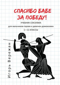 Игорь Вережан — Спасибо бабе за победу! Учебник сексизма для мальчиков-героев и девочек-домохозяек. 1–11 классы