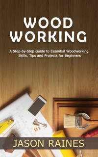 Raines, Jason — Woodworking: A Step-by-Step Guide to Essential Woodworking Skills, Tips and Projects for Beginners