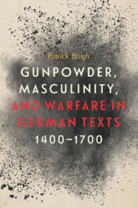 Patrick Brugh — Gunpowder, Masculinity, and Warfare in German Texts, 1400-1700