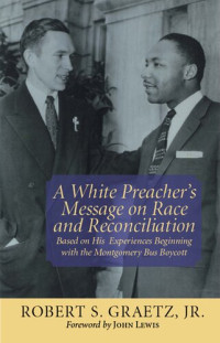 Robert S. Graetz — A White Preacher's Message on Race and Reconciliation: Based on His Experiences Beginning with the Montgomery Bus Boycott