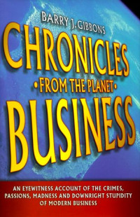 Barry J. Gibbons — Chronicles from the planet business: an eyewitness account of the the crimes, passions, madness, and downright stupidity of modern business