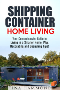 Tina Hammond — Shipping Container Home Living: Your Comprehensive Guide to Living in a Smaller Home, Plus Decorating and Designing Tips!