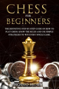 Richard Brown — Chess for Beginners: The Definitive Step-By-Step Guide on How to Play Chess. Know The Rules And Use Simple Strategies to Win Every Single Game.