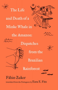 Fábio Zuker — The Life and Death of a Minke Whale in the Amazon: And Other Stories of the Brazilian Rainforest