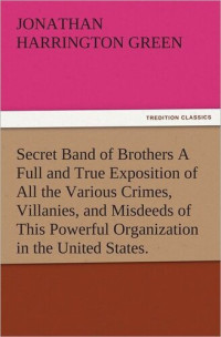 Jonathan Harrington Green — Secret Band of Brothers A FULL AND TRUE EXPOSITION OF ALL THE VARIOUS Crimes, Villanies, and Misdeeds OF THIS POWERFUL ORGANIZATION IN THE UNITED STATES.