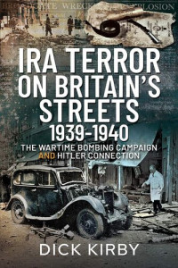 Dick Kirby — IRA Terror on Britain's Streets 1939-1940: The Wartime Bombing Campaign and Hitler Connection