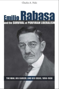 Charles A. Hale — Emilio Rabasa and the Survival of Porfirian Liberalism: The Man, His Career, and His Ideas, 1856-1930
