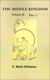 Samuel Wells Williams — The Middle Kingdom, Volume II Part 2: A Survey of the Geography, Government, Literature, Social Life, Arts, and History of the Chinese Empire and Its Inhabitants