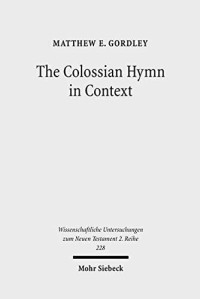 Matthew E Gordley — The Colossian Hymn in Context: An Exegesis in Light of Jewish and Greco-Roman Hymnic and Epistolary Conventions (Wissenschaftliche Untersuchungen Zum Neuen Testament 2.Reihe)