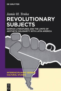 Jamie H. Trnka — Revolutionary Subjects: German Literatures and the Limits of Aesthetic Solidarity with Latin America