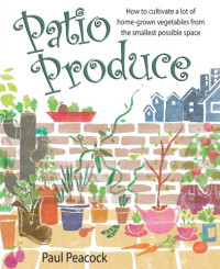 Paul Peacock — Patio Produce: How to Cultivate a Lot of Home-grown Vegetables from the Smallest Possible Space