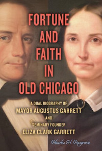 Charles H. Cosgrove — Fortune and Faith in Old Chicago: A Dual Biography of Mayor Augustus Garrett and Seminary Founder Eliza Clark Garrett