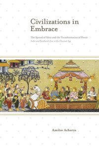 Amitav Acharya — Civilizations in Embrace: The Spread of Ideas and the Transformation of Power; India and Southeast Asia in the Classical Age