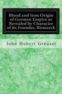 John Hubert Greusel — Blood and Iron Origin of German Empire As Revealed by Character of Its Founder, Bismarck