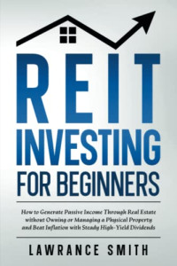 Lawrance Smith — REIT Investing for Beginners: How to Generate Passive Income Through Real Estate without Owning or Managing a Physical Property and Beat Inflation with Steady High-Yield Dividends