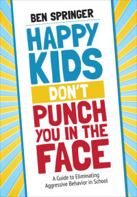 Ben Springer — Happy Kids Don′t Punch You in the Face: A Guide to Eliminating Aggressive Behavior in School