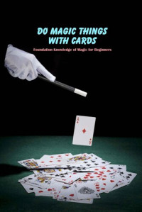 Steadham Amber — Do Magic Things with Cards: Foundation Knowledge of Magic for Beginners