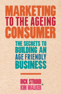 Dick Stroud, Kim Walker — Marketing to the Ageing Consumer: The Secrets to Building an Age Friendly Business