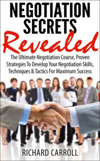 Richard Carroll — Negotiation Secrets Revealed: The Ultimate Negotiation Course, Proven Strategies To Develop Your Negotiation Skills, Techniques And Tactics For Maximum Success