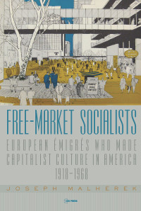 Joseph Malherek — Free-Market Socialists: European Émigrés Who Made Capitalist Culture in America, 1918–1968