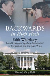 Thomas J. Carty — Backwards, in High Heels: Faith Whittlesey, Ronald Reagan's Madam Ambassador in Switzerland and the West Wing