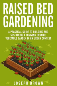 Joseph Brown — Raised Bed Gardening a Pratical Guide to Building and Sustaining a Thriving Organic Vegetable Garden in an Urban Contest