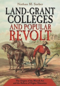 Nathan M. Sorber — Land-Grant Colleges and Popular Revolt: The Origins of the Morrill Act and the Reform of Higher Education