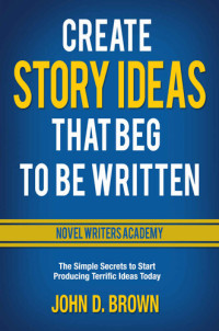 Brown, John D. — Create Story Ideas that Beg to be Written: The simple secrets to start producing terrific ideas today