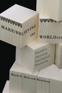 Mark S. McLeod-Harrison — Make/Believing the World(s) : Toward a Christian Ontological Pluralism