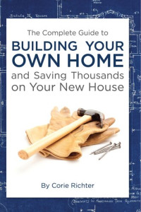 Corie Richter — The Complete Guide to Building Your Own Home and Saving Thousands on Your New House