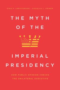 Dino P. Christenson; Douglas L. Kriner — The Myth of the Imperial Presidency: How Public Opinion Checks the Unilateral Executive