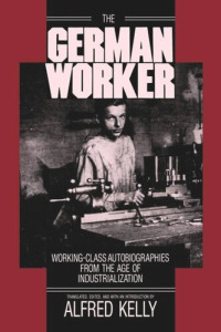 Alfred Kelly (editor) — The German Worker: Working-Class Autobiographies from the Age of Industrialization