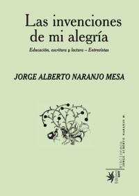 Jorge Alberto Naranjo Mesa — Las invenciones de mi alegría: Educación, escritura y lectura-entrevistas