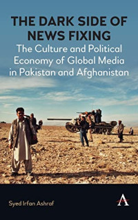 Syed Irfan Ashraf — The Dark Side of News Fixing: The Culture and Political Economy of Global Media in Pakistan and Afghanistan (Anthem Global Media and Communication Studies)